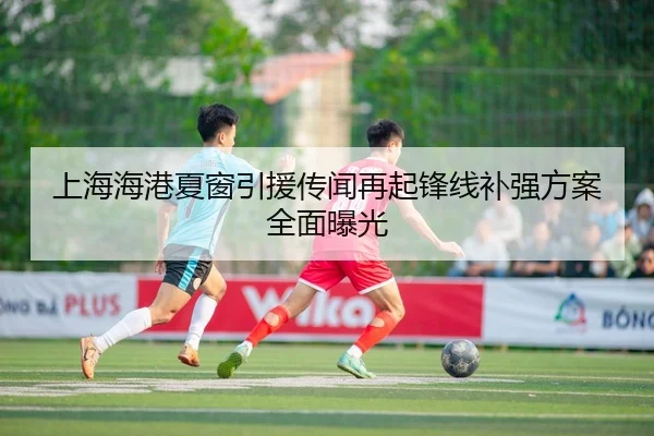 上海海港夏窗引援传闻再起锋线补强方案全面曝光